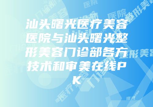 汕头曙光医疗美容医院与汕头曙光整形美容门诊部各方技术和审美在线PK