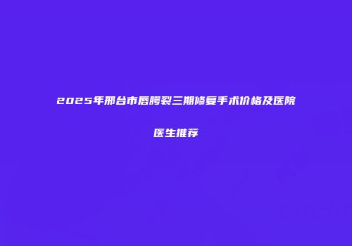 2025年邢台市唇腭裂三期修复手术价格及医院医生推荐