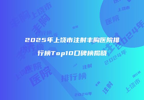 2025年上饶市注射丰胸医院排行榜Top10口碑榜揭晓