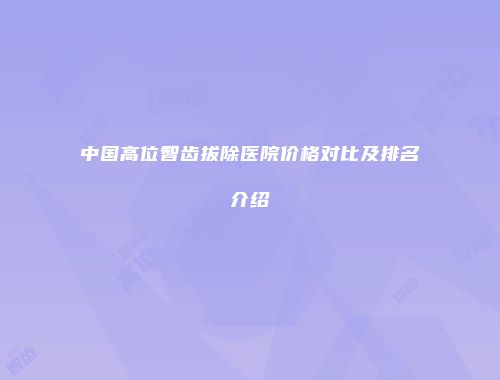 中国高位智齿拔除医院价格对比及排名介绍