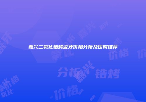 嘉兴二氧化锆烤瓷牙价格分析及医院推荐