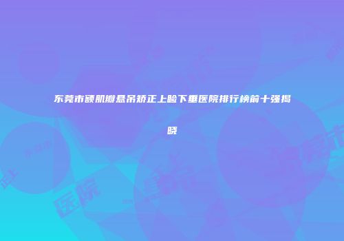 东莞市额肌瓣悬吊矫正上睑下垂医院排行榜前十强揭晓