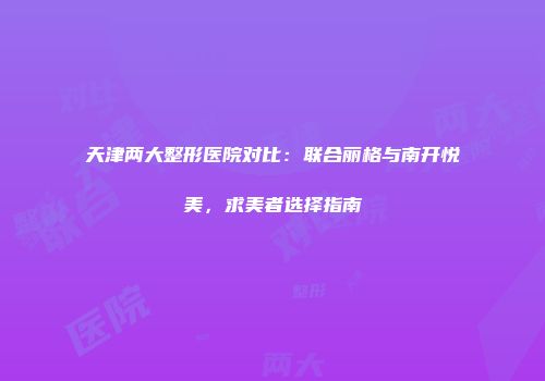 天津两大整形医院对比：联合丽格与南开悦美，求美者选择指南