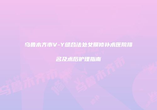 乌鲁木齐市V-Y缝合法处女膜修补术医院排名及术后护理指南