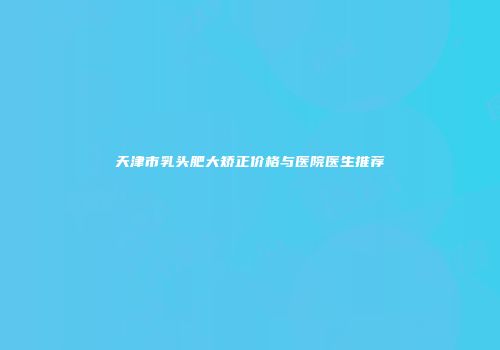 天津市乳头肥大矫正价格与医院医生推荐