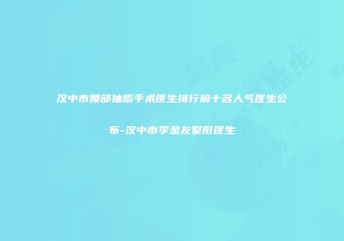 汉中市腰部抽脂手术医生排行前十名人气医生公布-汉中市李金友整形医生