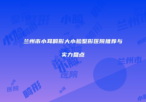 兰州市小耳畸形大小脸整形医院推荐与实力盘点