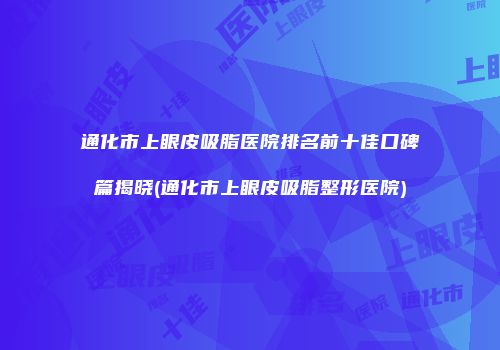 通化市上眼皮吸脂医院排名前十佳口碑篇揭晓(通化市上眼皮吸脂整形医院)