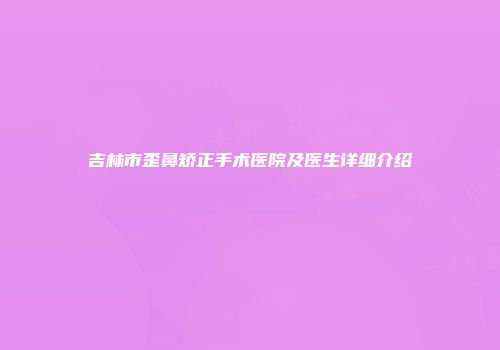 吉林市歪鼻矫正手术医院及医生详细介绍