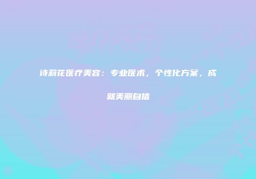 诗莉花医疗美容：专业医术，个性化方案，成就美丽自信