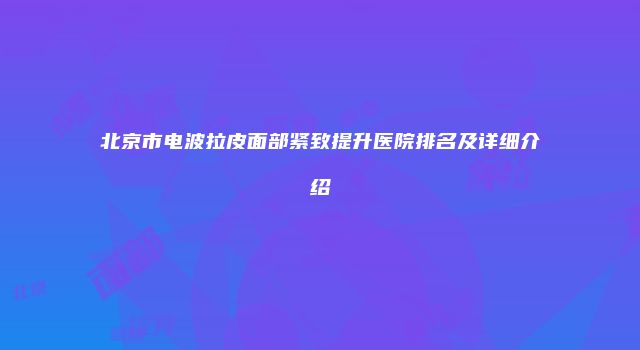 北京市电波拉皮面部紧致提升医院排名及详细介绍