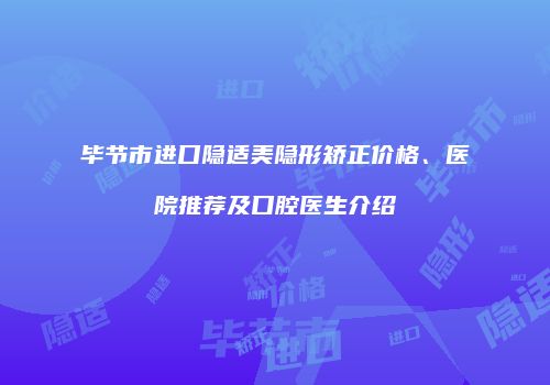 毕节市进口隐适美隐形矫正价格、医院推荐及口腔医生介绍