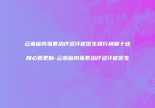 云南省肉毒素治疗多汗症医生排行榜前十佳良心表更新-云南省肉毒素治疗多汗症医生