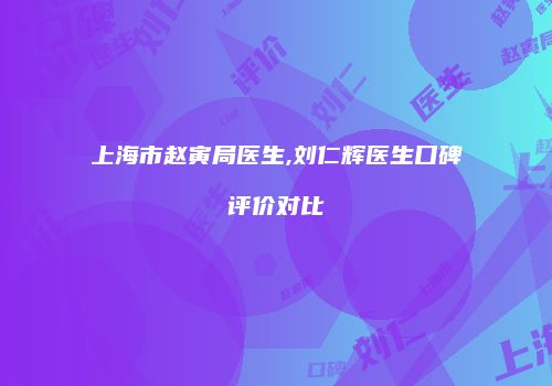 上海市赵寅局医生,刘仁辉医生口碑评价对比