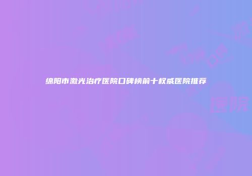 绵阳市激光治疗医院口碑榜前十权威医院推荐