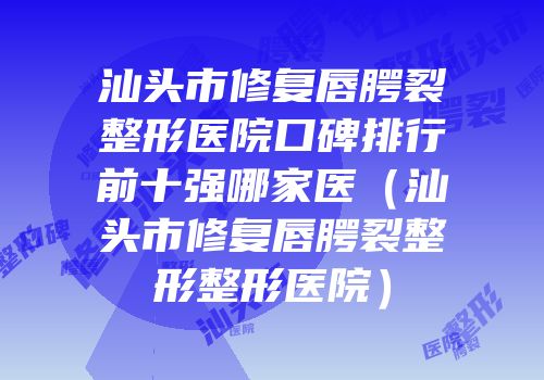 汕头市修复唇腭裂整形医院口碑排行前十强哪家医（汕头市修复唇腭裂整形整形医院）