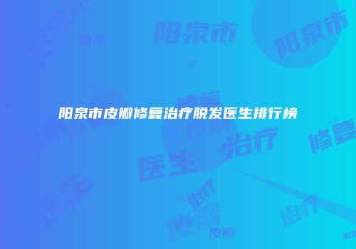 阳泉市皮瓣修复治疗脱发医生排行榜