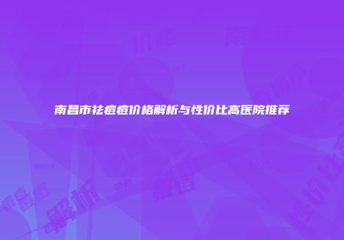 南昌市祛痘痘价格解析与性价比高医院推荐