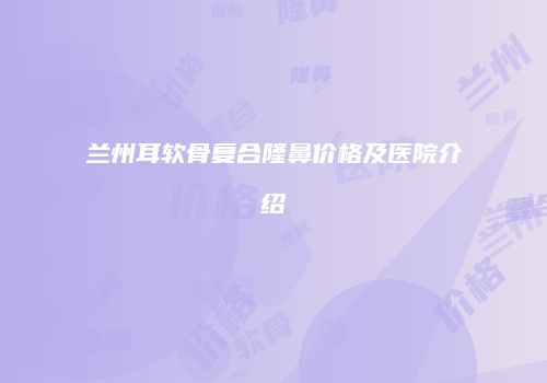 兰州耳软骨复合隆鼻价格及医院介绍