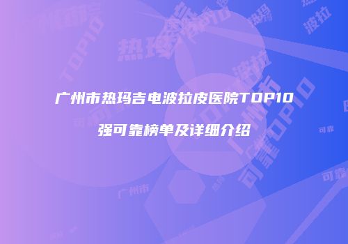 广州市热玛吉电波拉皮医院TOP10强可靠榜单及详细介绍