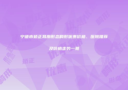宁德市矫正耳廓形态畸形优惠价格、医院推荐及价格走势一览