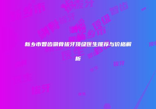 新乡市智齿剔骨拔牙顶级医生推荐与价格解析