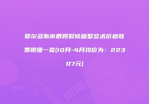 鄂尔多斯市唇腭裂修复整容术价格收费明细一览(10月-4月均价为：22307元)