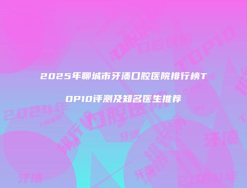 2025年聊城市牙渍口腔医院排行榜TOP10评测及知名医生推荐