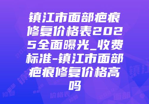 镇江市面部疤痕修复价格表2025全面曝光_收费标准-镇江市面部疤痕修复价格高吗