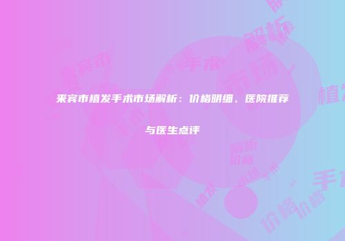 来宾市植发手术市场解析：价格明细、医院推荐与医生点评