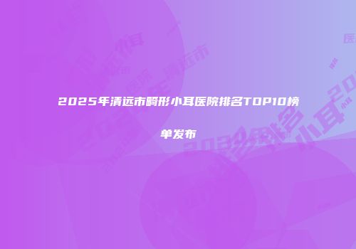 2025年清远市畸形小耳医院排名TOP10榜单发布