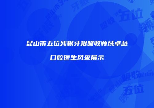 昆山市五位残根牙根吸收领域卓越口腔医生风采展示