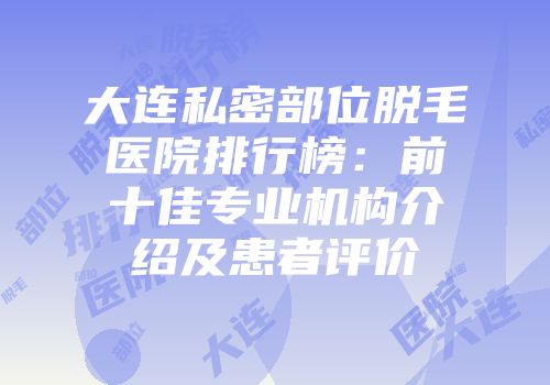 大连私密部位脱毛医院排行榜：前十佳专业机构介绍及患者评价
