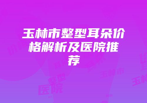 玉林市整型耳朵价格解析及医院推荐