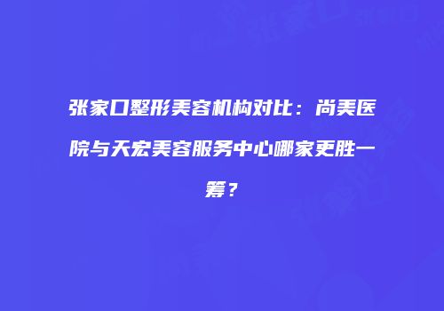 张家口整形美容机构对比：尚美医院与天宏美容服务中心哪家更胜一筹？