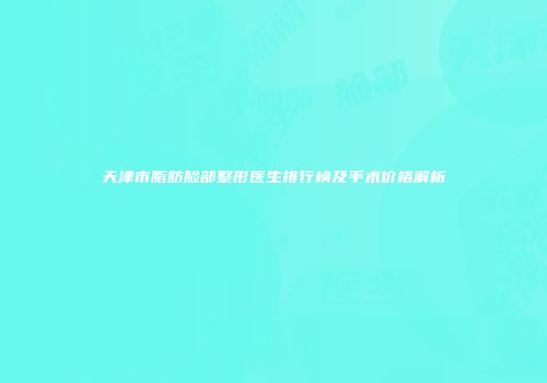 天津市脂肪脸部整形医生排行榜及手术价格解析