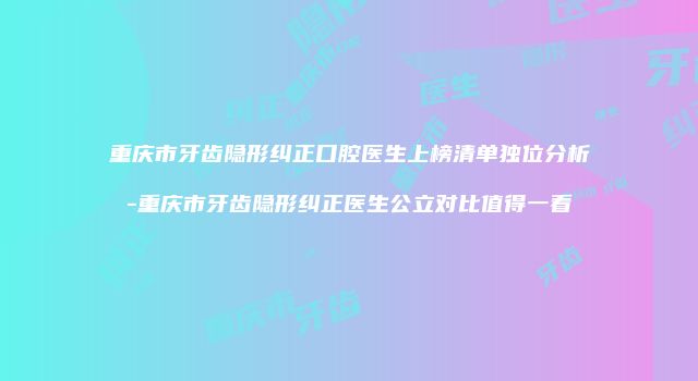 重庆市牙齿隐形纠正口腔医生上榜清单独位分析-重庆市牙齿隐形纠正医生公立对比值得一看
