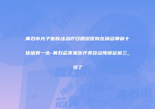 黄石市光子嫩肤法治疗日晒斑医院在榜名单前十佳值得一去-黄石芯美来医疗美容诊所锁定前三_绝了