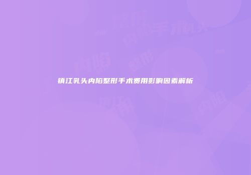 镇江乳头内陷整形手术费用影响因素解析