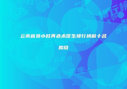 云南省鼻小柱再造术医生排行榜前十名揭晓