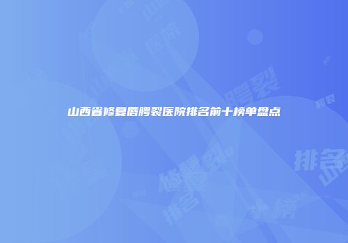 山西省修复唇腭裂医院排名前十榜单盘点