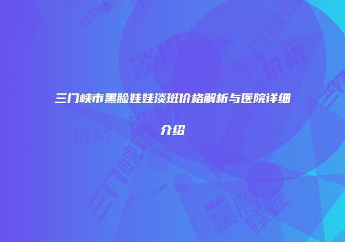 三门峡市黑脸娃娃淡斑价格解析与医院详细介绍