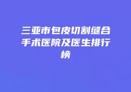 三亚市包皮切割缝合手术医院及医生排行榜