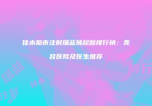 佳木斯市注射瑞蓝玻尿酸排行榜：美容医院及医生推荐
