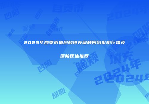 2025年自贡市玻尿酸填充脸颊凹陷价格行情及医院医生推荐