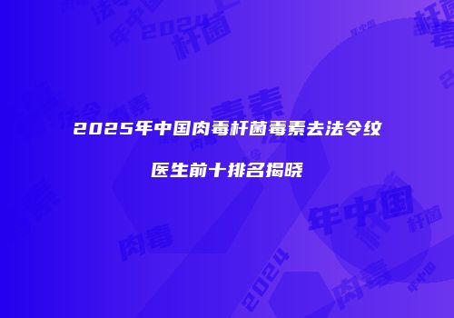 2025年中国肉毒杆菌毒素去法令纹医生前十排名揭晓