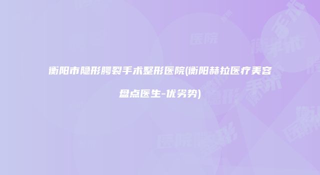 衡阳市隐形腭裂手术整形医院(衡阳赫拉医疗美容盘点医生-优劣势)