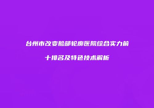 台州市改变脸部轮廓医院综合实力前十排名及特色技术解析