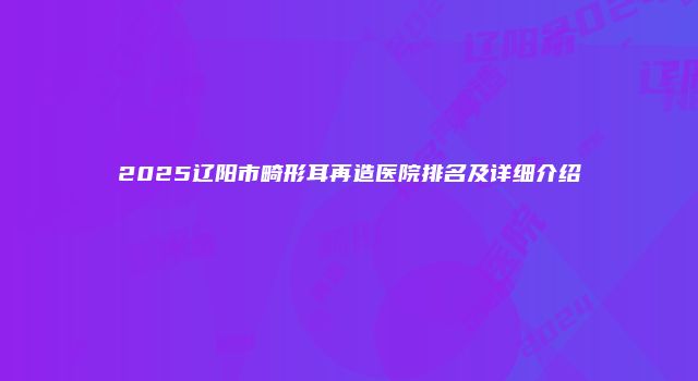 2025辽阳市畸形耳再造医院排名及详细介绍