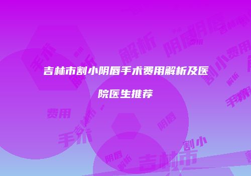 吉林市割小阴唇手术费用解析及医院医生推荐